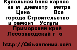 Купольная-баня-каркас 12 кв.м. диаметр 4 метра  › Цена ­ 32 000 - Все города Строительство и ремонт » Услуги   . Приморский край,Лесозаводский г. о. 